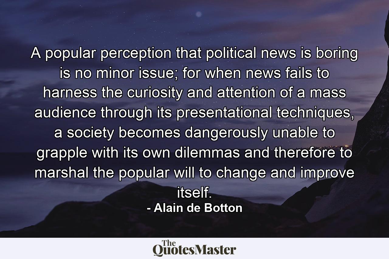 A popular perception that political news is boring is no minor issue; for when news fails to harness the curiosity and attention of a mass audience through its presentational techniques, a society becomes dangerously unable to grapple with its own dilemmas and therefore to marshal the popular will to change and improve itself. - Quote by Alain de Botton