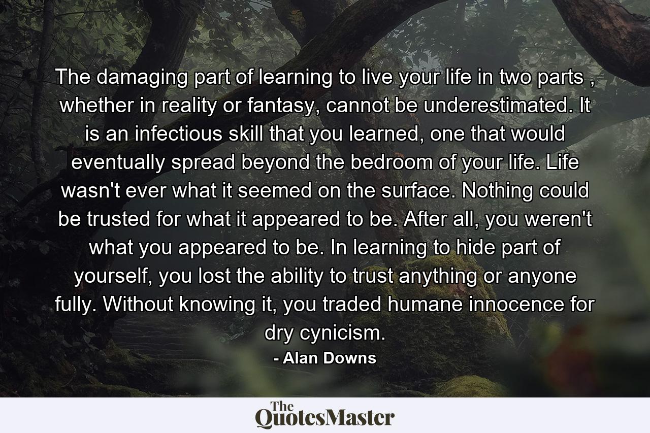 The damaging part of learning to live your life in two parts , whether in reality or fantasy, cannot be underestimated. It is an infectious skill that you learned, one that would eventually spread beyond the bedroom of your life. Life wasn't ever what it seemed on the surface. Nothing could be trusted for what it appeared to be. After all, you weren't what you appeared to be. In learning to hide part of yourself, you lost the ability to trust anything or anyone fully. Without knowing it, you traded humane innocence for dry cynicism. - Quote by Alan Downs