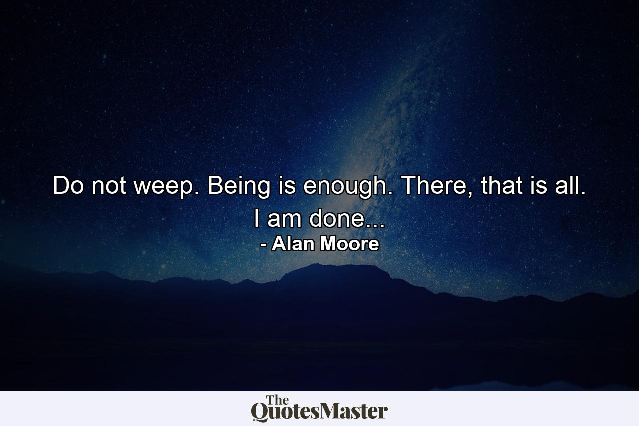 Do not weep. Being is enough. There, that is all. I am done... - Quote by Alan Moore