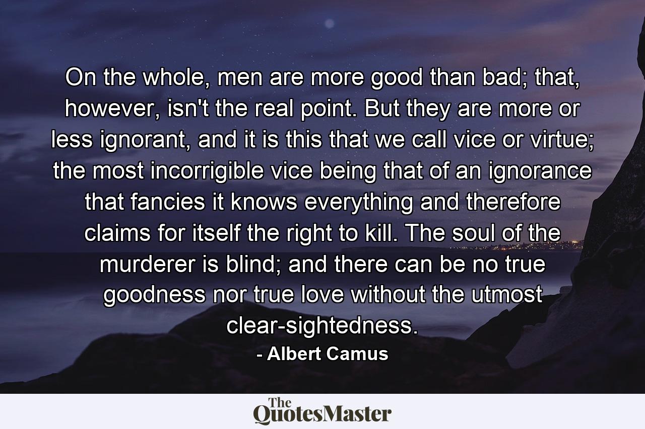 On the whole, men are more good than bad; that, however, isn't the real point. But they are more or less ignorant, and it is this that we call vice or virtue; the most incorrigible vice being that of an ignorance that fancies it knows everything and therefore claims for itself the right to kill. The soul of the murderer is blind; and there can be no true goodness nor true love without the utmost clear-sightedness. - Quote by Albert Camus