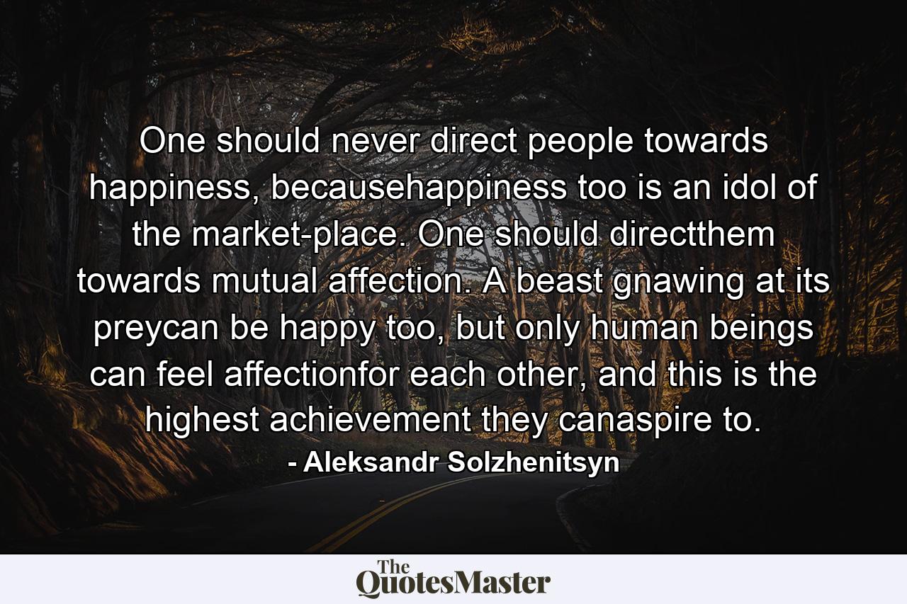 One should never direct people towards happiness, becausehappiness too is an idol of the market-place. One should directthem towards mutual affection. A beast gnawing at its preycan be happy too, but only human beings can feel affectionfor each other, and this is the highest achievement they canaspire to. - Quote by Aleksandr Solzhenitsyn