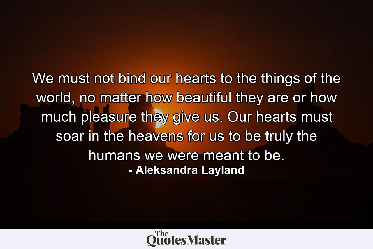 We must not bind our hearts to the things of the world, no matter how beautiful they are or how much pleasure they give us. Our hearts must soar in the heavens for us to be truly the humans we were meant to be. - Quote by Aleksandra Layland