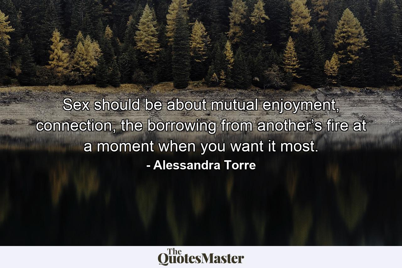 Sex should be about mutual enjoyment, connection, the borrowing from another’s fire at a moment when you want it most. - Quote by Alessandra Torre