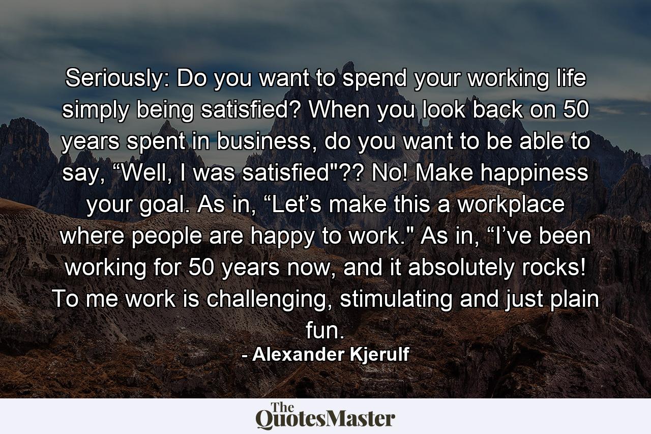 Seriously: Do you want to spend your working life simply being satisfied? When you look back on 50 years spent in business, do you want to be able to say, “Well, I was satisfied