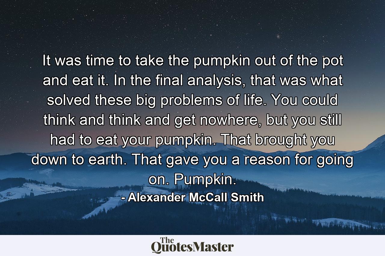 It was time to take the pumpkin out of the pot and eat it. In the final analysis, that was what solved these big problems of life. You could think and think and get nowhere, but you still had to eat your pumpkin. That brought you down to earth. That gave you a reason for going on. Pumpkin. - Quote by Alexander McCall Smith