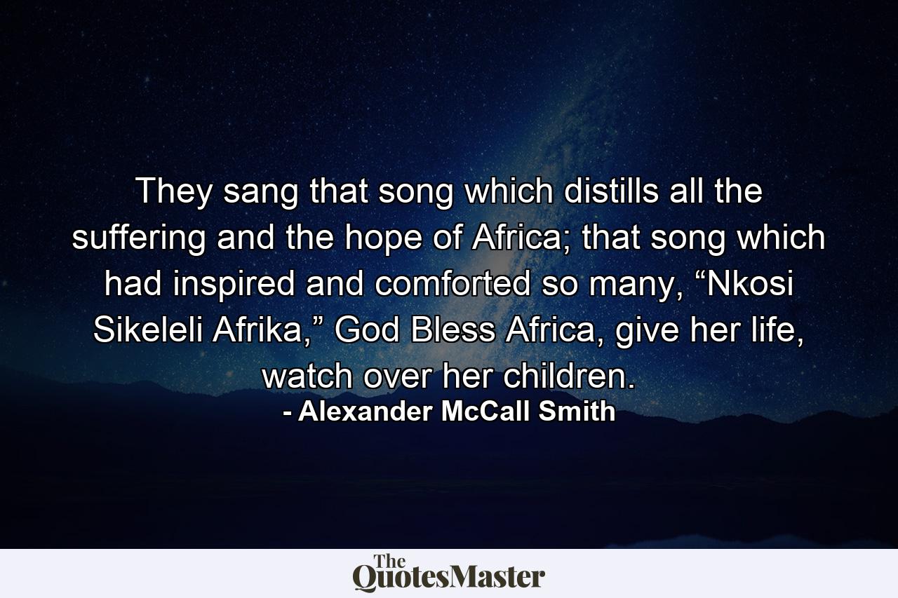 They sang that song which distills all the suffering and the hope of Africa; that song which had inspired and comforted so many, “Nkosi Sikeleli Afrika,” God Bless Africa, give her life, watch over her children. - Quote by Alexander McCall Smith