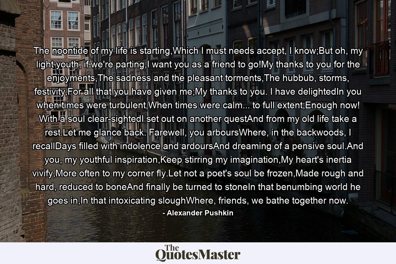 The noontide of my life is starting,Which I must needs accept, I know;But oh, my light youth, if we're parting,I want you as a friend to go!My thanks to you for the enjoyments,The sadness and the pleasant torments,The hubbub, storms, festivity,For all that you have given me;My thanks to you. I have delightedIn you when times were turbulent,When times were calm... to full extent;Enough now! With a soul clear-sightedI set out on another questAnd from my old life take a rest.Let me glance back. Farewell, you arboursWhere, in the backwoods, I recallDays filled with indolence and ardoursAnd dreaming of a pensive soul.And you, my youthful inspiration,Keep stirring my imagination,My heart's inertia vivify,More often to my corner fly.Let not a poet's soul be frozen,Made rough and hard, reduced to boneAnd finally be turned to stoneIn that benumbing world he goes in,In that intoxicating sloughWhere, friends, we bathe together now. - Quote by Alexander Pushkin