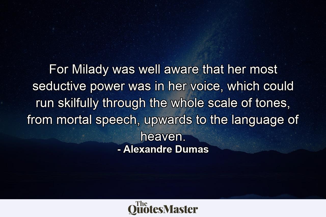 For Milady was well aware that her most seductive power was in her voice, which could run skilfully through the whole scale of tones, from mortal speech, upwards to the language of heaven. - Quote by Alexandre Dumas