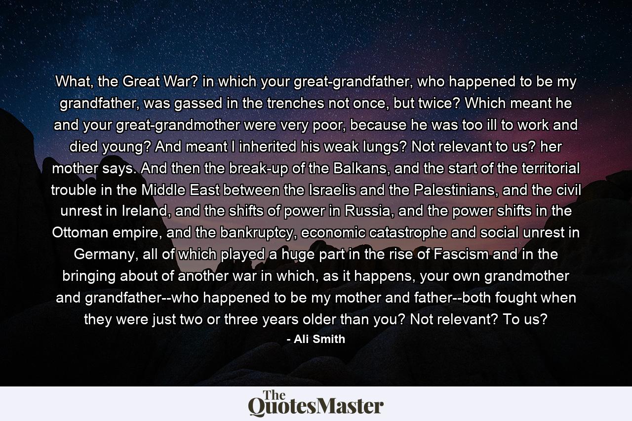 What, the Great War? in which your great-grandfather, who happened to be my grandfather, was gassed in the trenches not once, but twice? Which meant he and your great-grandmother were very poor, because he was too ill to work and died young? And meant I inherited his weak lungs? Not relevant to us? her mother says. And then the break-up of the Balkans, and the start of the territorial trouble in the Middle East between the Israelis and the Palestinians, and the civil unrest in Ireland, and the shifts of power in Russia, and the power shifts in the Ottoman empire, and the bankruptcy, economic catastrophe and social unrest in Germany, all of which played a huge part in the rise of Fascism and in the bringing about of another war in which, as it happens, your own grandmother and grandfather--who happened to be my mother and father--both fought when they were just two or three years older than you? Not relevant? To us? - Quote by Ali Smith