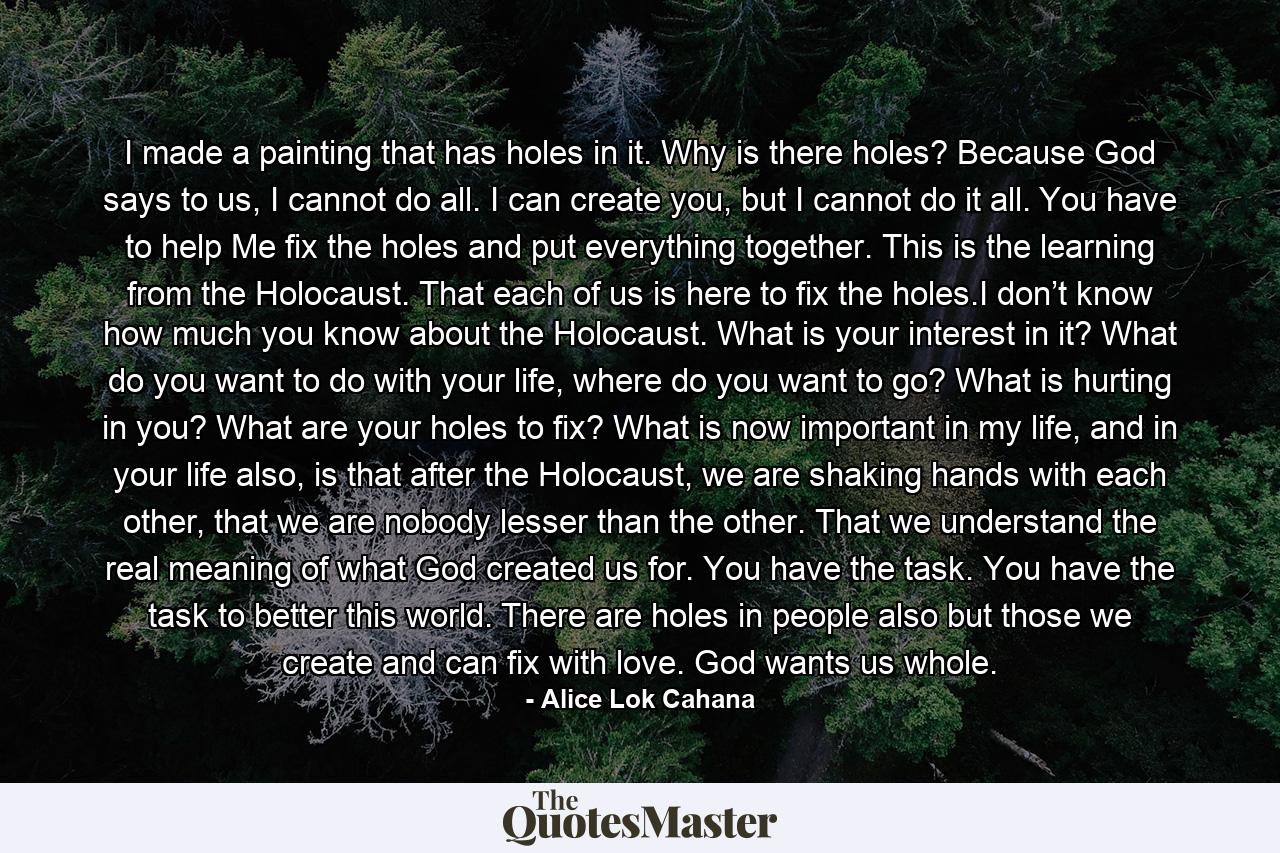 I made a painting that has holes in it. Why is there holes? Because God says to us, I cannot do all. I can create you, but I cannot do it all. You have to help Me fix the holes and put everything together. This is the learning from the Holocaust. That each of us is here to fix the holes.I don’t know how much you know about the Holocaust. What is your interest in it? What do you want to do with your life, where do you want to go? What is hurting in you? What are your holes to fix? What is now important in my life, and in your life also, is that after the Holocaust, we are shaking hands with each other, that we are nobody lesser than the other. That we understand the real meaning of what God created us for. You have the task. You have the task to better this world. There are holes in people also but those we create and can fix with love. God wants us whole. - Quote by Alice Lok Cahana