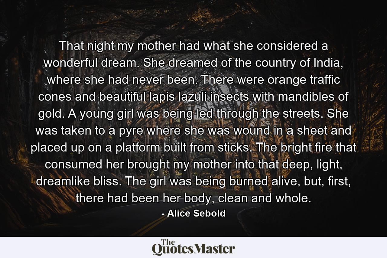 That night my mother had what she considered a wonderful dream. She dreamed of the country of India, where she had never been. There were orange traffic cones and beautiful lapis lazuli insects with mandibles of gold. A young girl was being led through the streets. She was taken to a pyre where she was wound in a sheet and placed up on a platform built from sticks. The bright fire that consumed her brought my mother into that deep, light, dreamlike bliss. The girl was being burned alive, but, first, there had been her body, clean and whole. - Quote by Alice Sebold