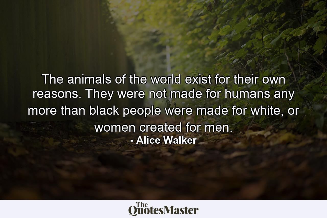 The animals of the world exist for their own reasons. They were not made for humans any more than black people were made for white, or women created for men. - Quote by Alice Walker