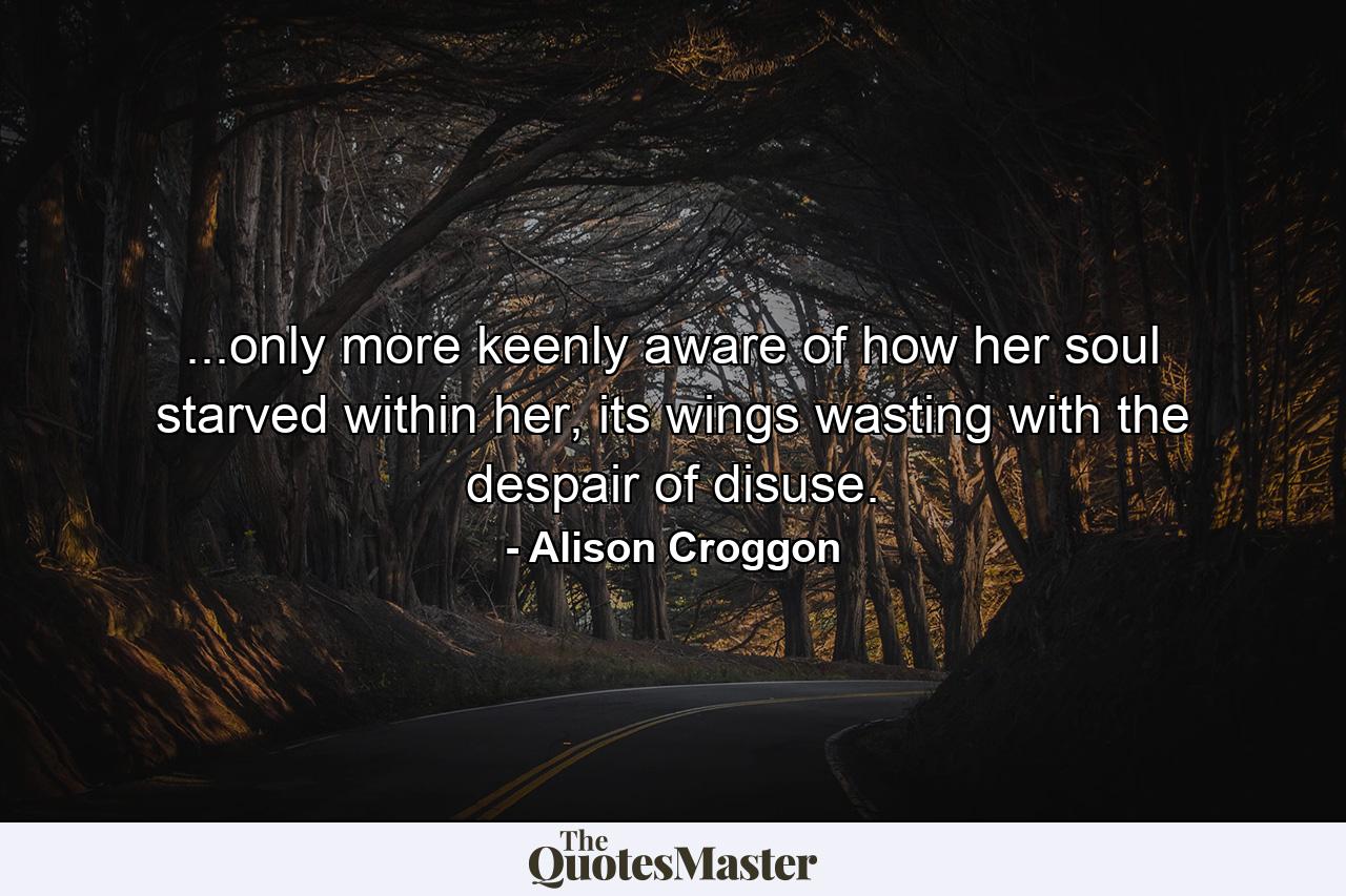 ...only more keenly aware of how her soul starved within her, its wings wasting with the despair of disuse. - Quote by Alison Croggon