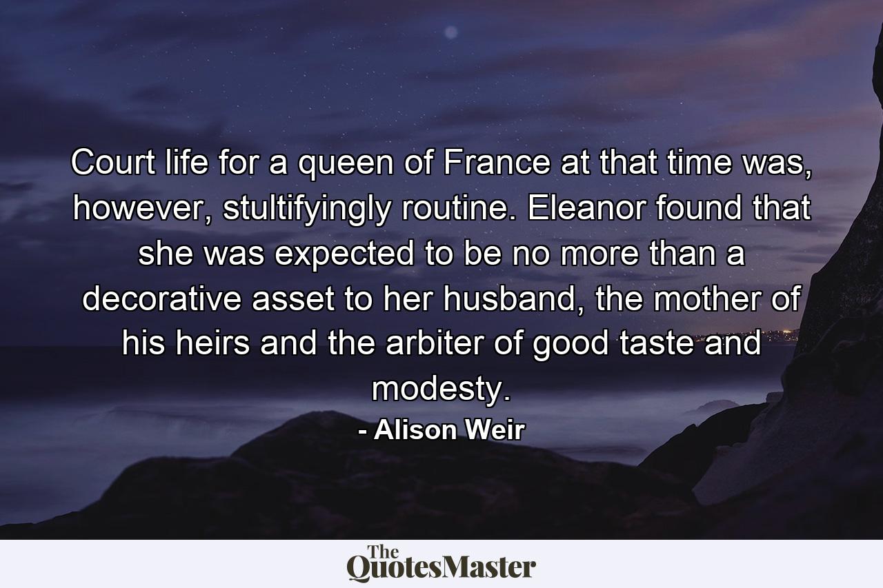 Court life for a queen of France at that time was, however, stultifyingly routine. Eleanor found that she was expected to be no more than a decorative asset to her husband, the mother of his heirs and the arbiter of good taste and modesty. - Quote by Alison Weir