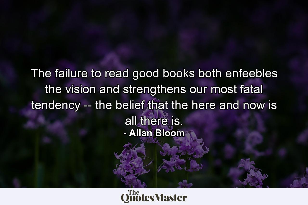 The failure to read good books both enfeebles the vision and strengthens our most fatal tendency -- the belief that the here and now is all there is. - Quote by Allan Bloom