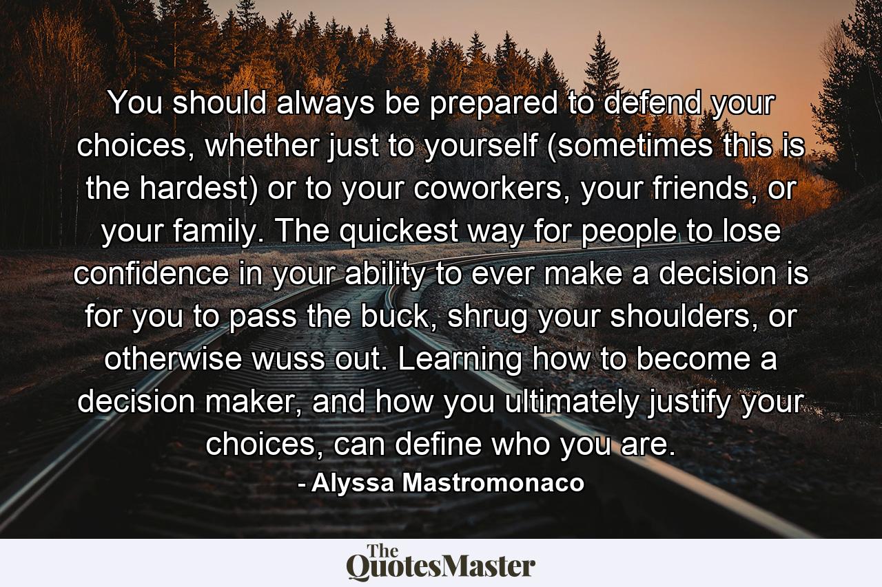 You should always be prepared to defend your choices, whether just to yourself (sometimes this is the hardest) or to your coworkers, your friends, or your family. The quickest way for people to lose confidence in your ability to ever make a decision is for you to pass the buck, shrug your shoulders, or otherwise wuss out. Learning how to become a decision maker, and how you ultimately justify your choices, can define who you are. - Quote by Alyssa Mastromonaco