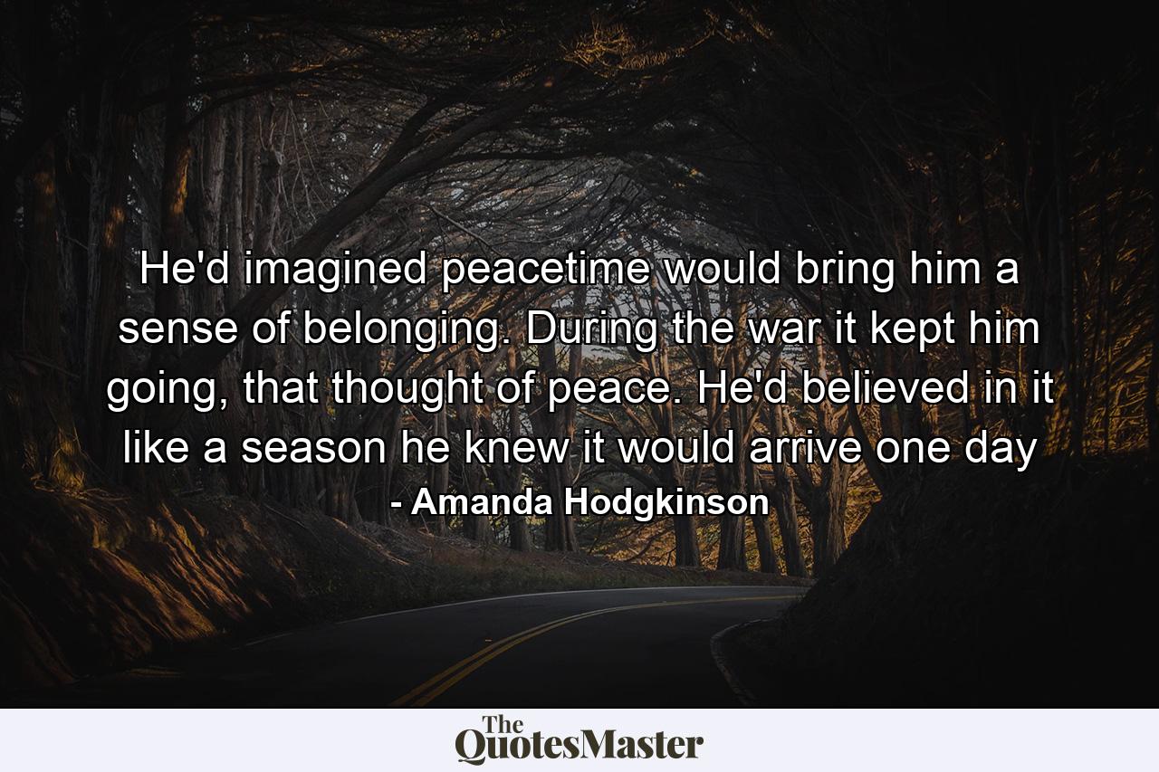 He'd imagined peacetime would bring him a sense of belonging. During the war it kept him going, that thought of peace. He'd believed in it like a season he knew it would arrive one day - Quote by Amanda Hodgkinson