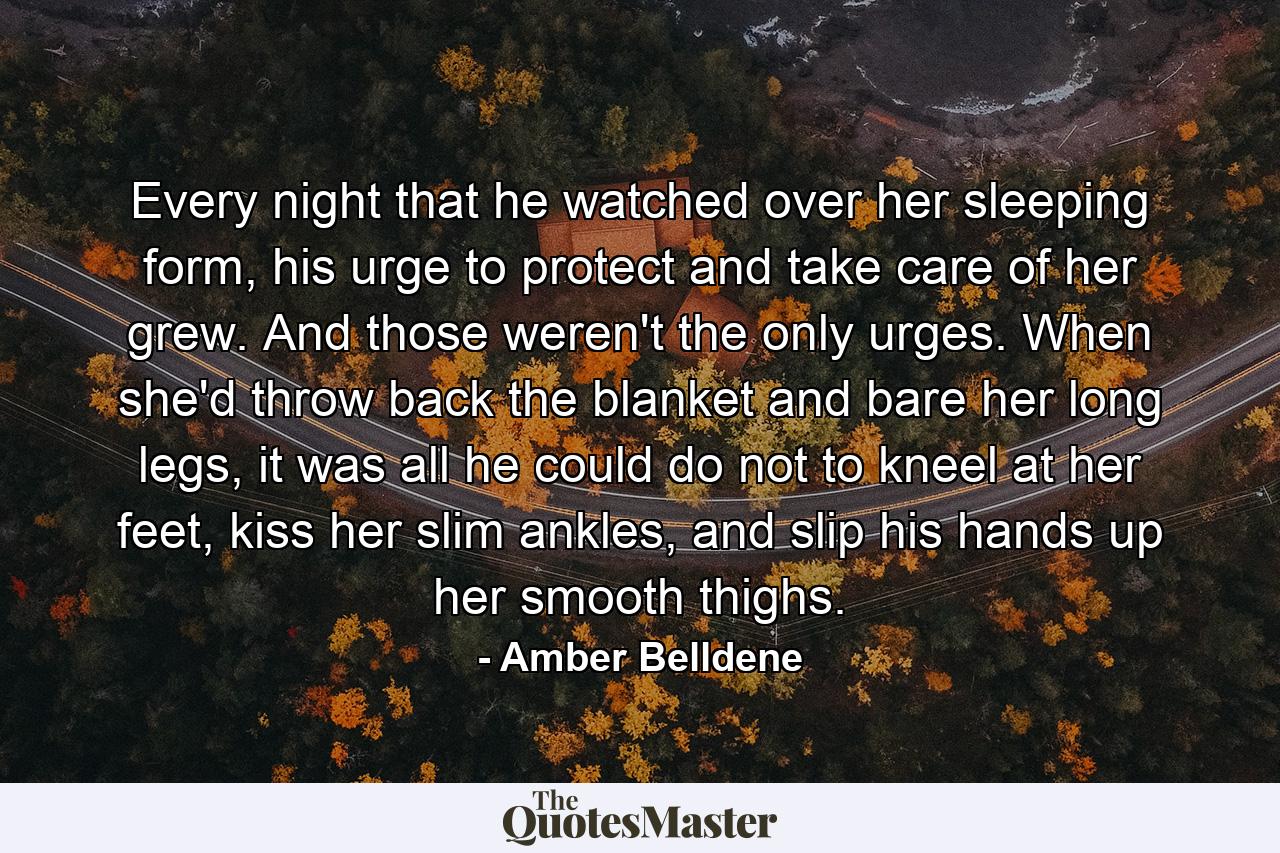 Every night that he watched over her sleeping form, his urge to protect and take care of her grew. And those weren't the only urges. When she'd throw back the blanket and bare her long legs, it was all he could do not to kneel at her feet, kiss her slim ankles, and slip his hands up her smooth thighs. - Quote by Amber Belldene