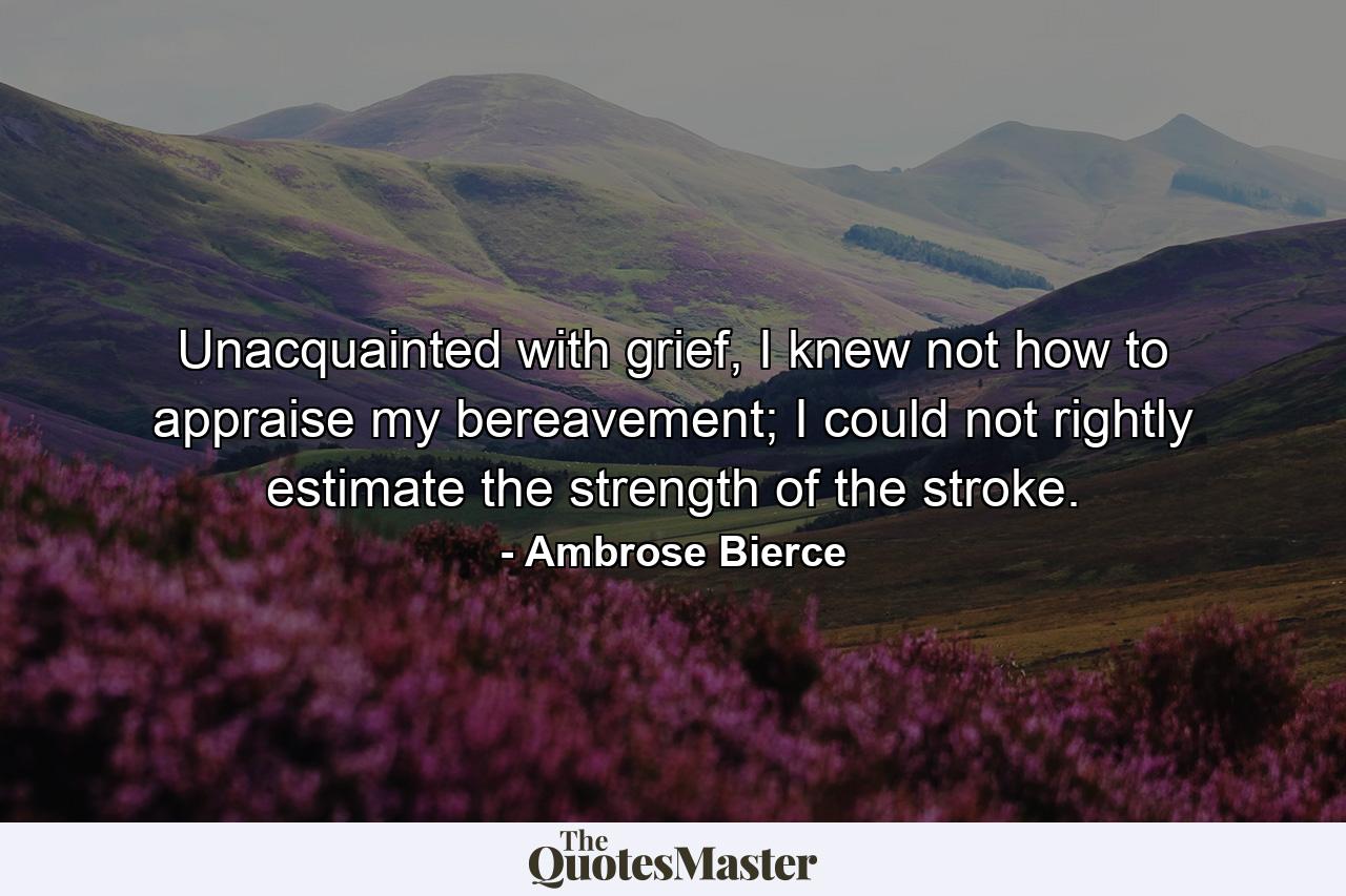 Unacquainted with grief, I knew not how to appraise my bereavement; I could not rightly estimate the strength of the stroke. - Quote by Ambrose Bierce