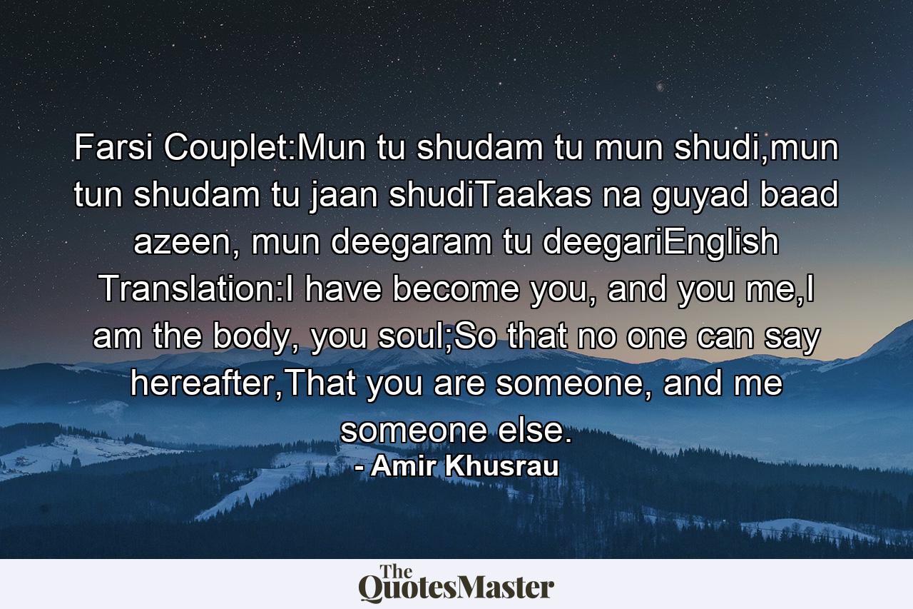 Farsi Couplet:Mun tu shudam tu mun shudi,mun tun shudam tu jaan shudiTaakas na guyad baad azeen, mun deegaram tu deegariEnglish Translation:I have become you, and you me,I am the body, you soul;So that no one can say hereafter,That you are someone, and me someone else. - Quote by Amir Khusrau