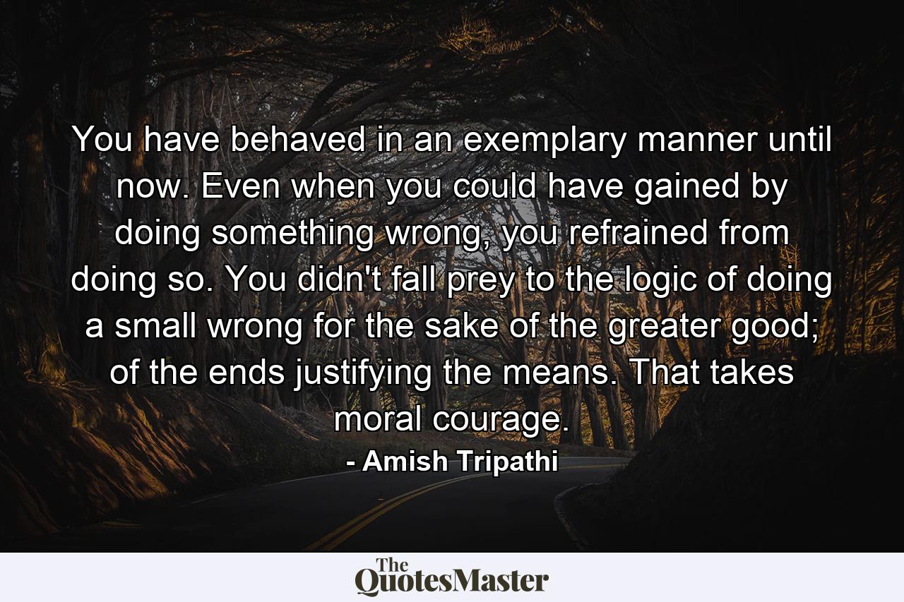 You have behaved in an exemplary manner until now. Even when you could have gained by doing something wrong, you refrained from doing so. You didn't fall prey to the logic of doing a small wrong for the sake of the greater good; of the ends justifying the means. That takes moral courage. - Quote by Amish Tripathi