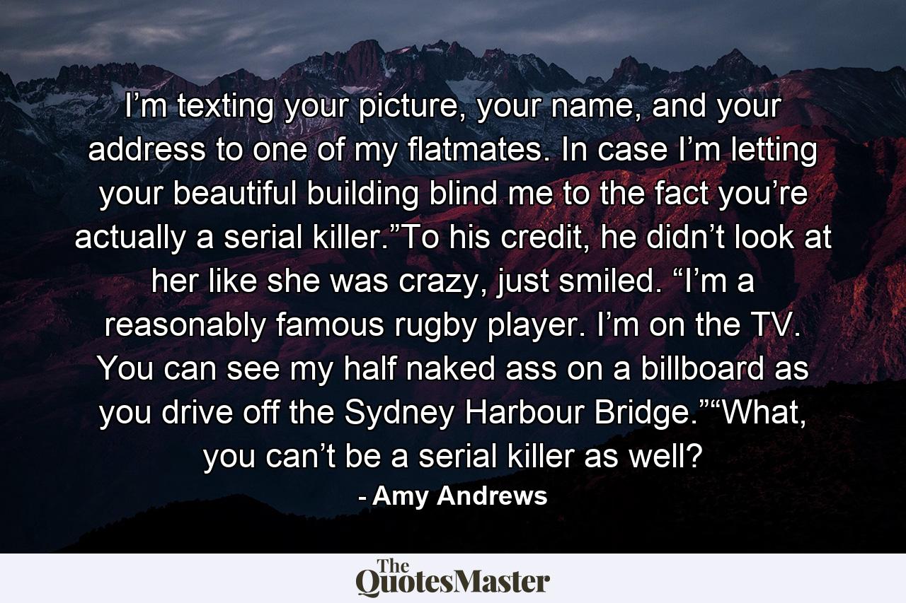 I’m texting your picture, your name, and your address to one of my flatmates. In case I’m letting your beautiful building blind me to the fact you’re actually a serial killer.”To his credit, he didn’t look at her like she was crazy, just smiled. “I’m a reasonably famous rugby player. I’m on the TV. You can see my half naked ass on a billboard as you drive off the Sydney Harbour Bridge.”“What, you can’t be a serial killer as well? - Quote by Amy Andrews