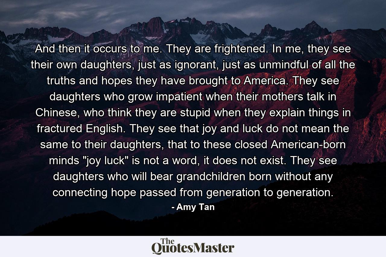 And then it occurs to me. They are frightened. In me, they see their own daughters, just as ignorant, just as unmindful of all the truths and hopes they have brought to America. They see daughters who grow impatient when their mothers talk in Chinese, who think they are stupid when they explain things in fractured English. They see that joy and luck do not mean the same to their daughters, that to these closed American-born minds 