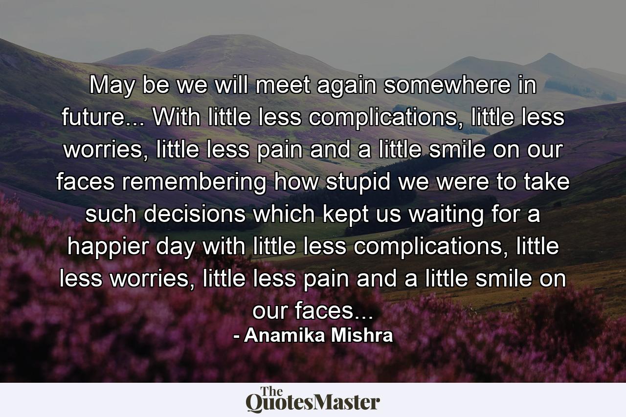 May be we will meet again somewhere in future... With little less complications, little less worries, little less pain and a little smile on our faces remembering how stupid we were to take such decisions which kept us waiting for a happier day with little less complications, little less worries, little less pain and a little smile on our faces... - Quote by Anamika Mishra