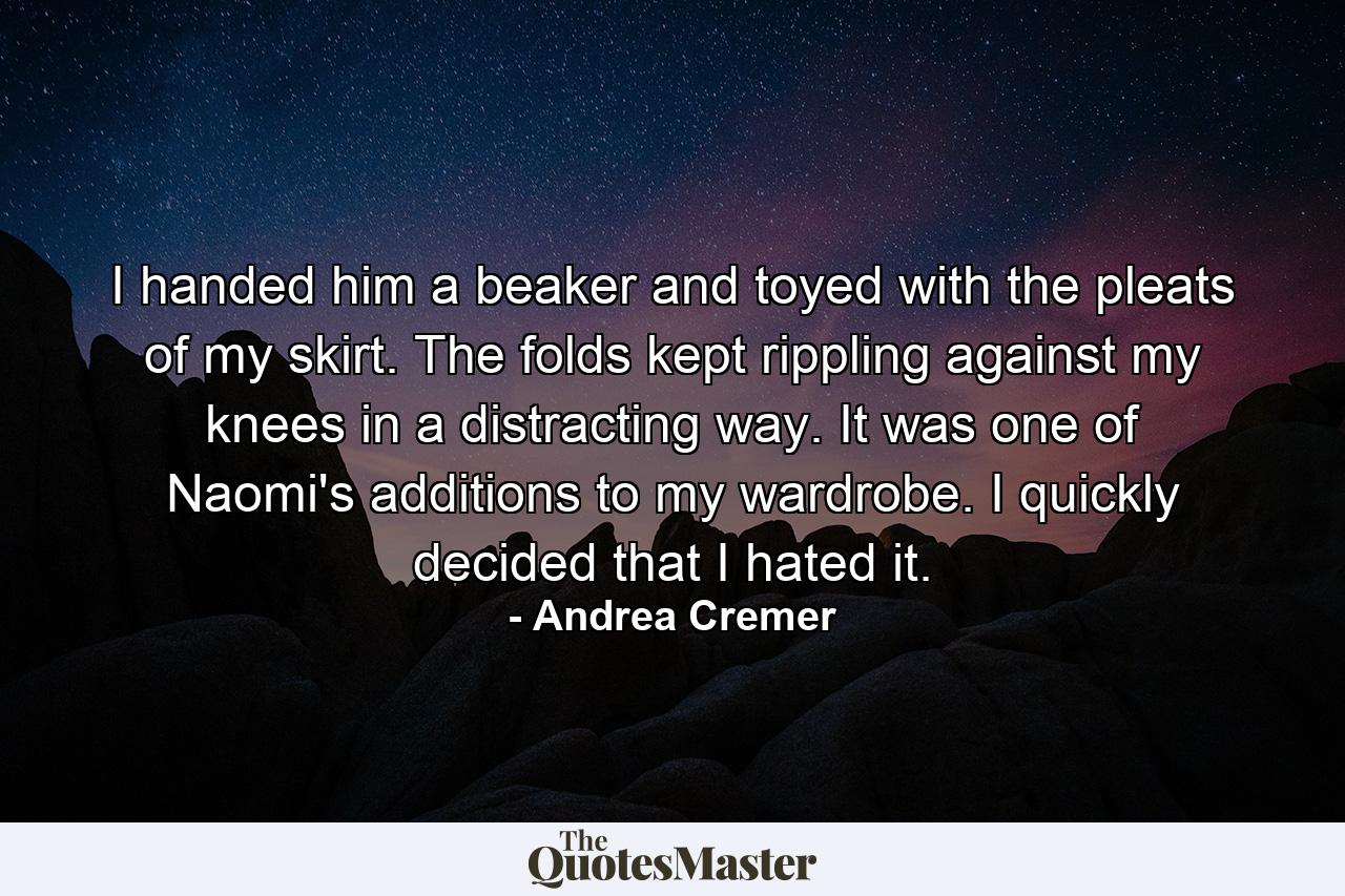 I handed him a beaker and toyed with the pleats of my skirt. The folds kept rippling against my knees in a distracting way. It was one of Naomi's additions to my wardrobe. I quickly decided that I hated it. - Quote by Andrea Cremer