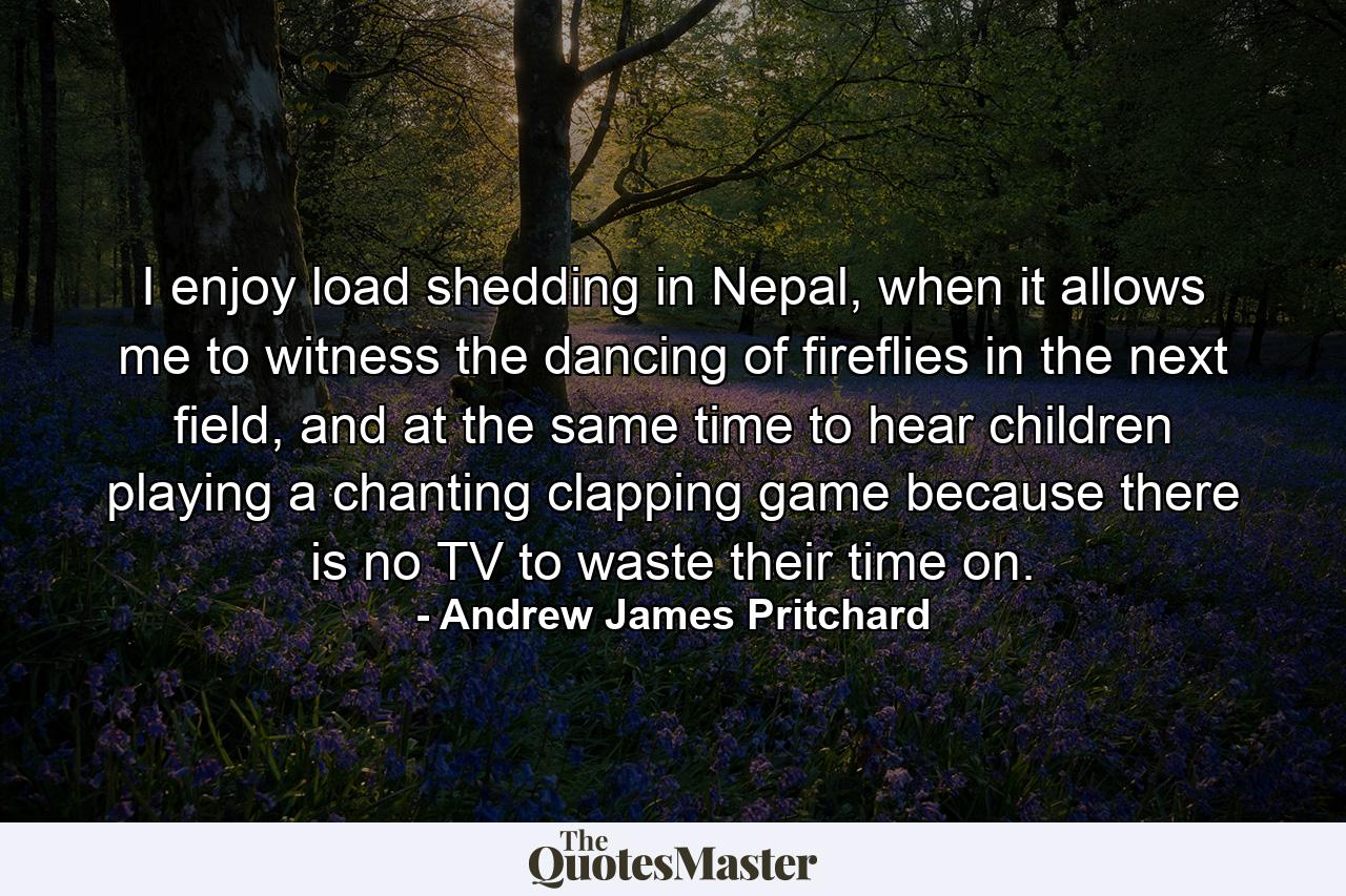 I enjoy load shedding in Nepal, when it allows me to witness the dancing of fireflies in the next field, and at the same time to hear children playing a chanting clapping game because there is no TV to waste their time on. - Quote by Andrew James Pritchard