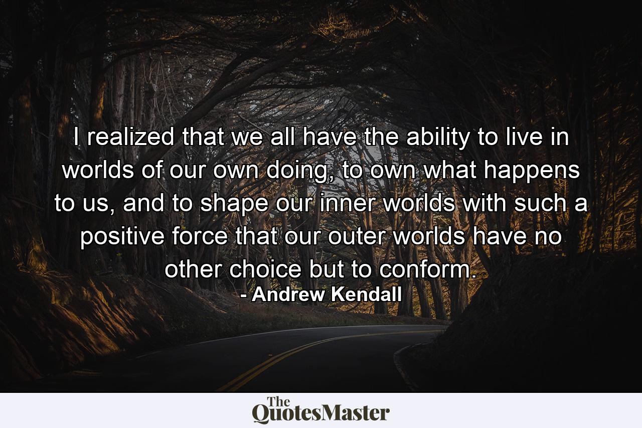 I realized that we all have the ability to live in worlds of our own doing, to own what happens to us, and to shape our inner worlds with such a positive force that our outer worlds have no other choice but to conform. - Quote by Andrew Kendall