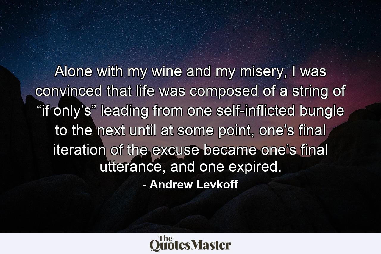 Alone with my wine and my misery, I was convinced that life was composed of a string of “if only’s” leading from one self-inflicted bungle to the next until at some point, one’s final iteration of the excuse became one’s final utterance, and one expired. - Quote by Andrew Levkoff