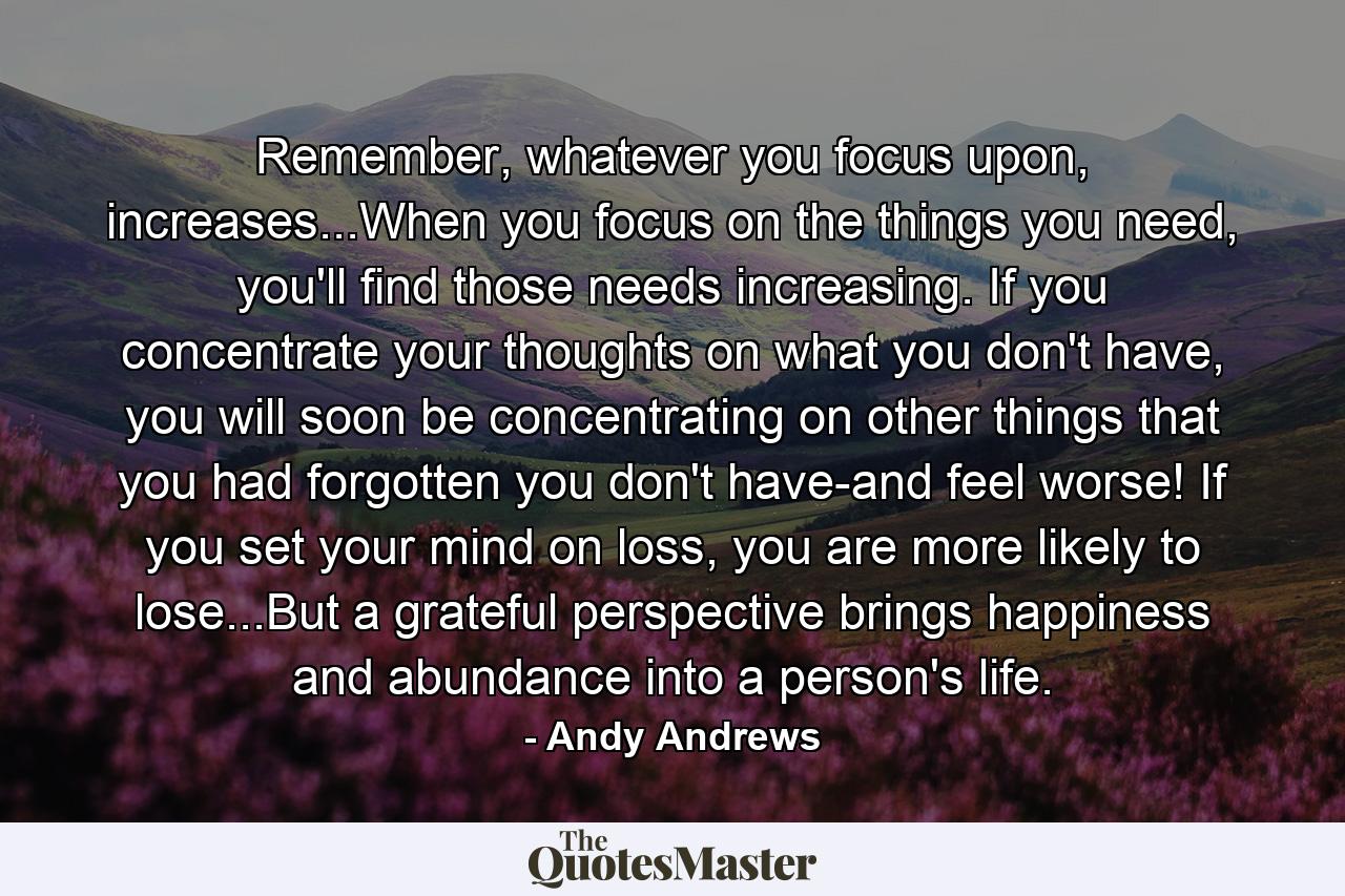 Remember, whatever you focus upon, increases...When you focus on the things you need, you'll find those needs increasing. If you concentrate your thoughts on what you don't have, you will soon be concentrating on other things that you had forgotten you don't have-and feel worse! If you set your mind on loss, you are more likely to lose...But a grateful perspective brings happiness and abundance into a person's life. - Quote by Andy Andrews