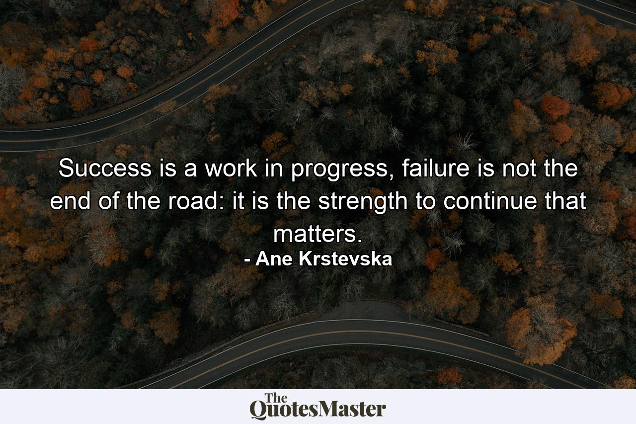 Success is a work in progress, failure is not the end of the road: it is the strength to continue that matters. - Quote by Ane Krstevska