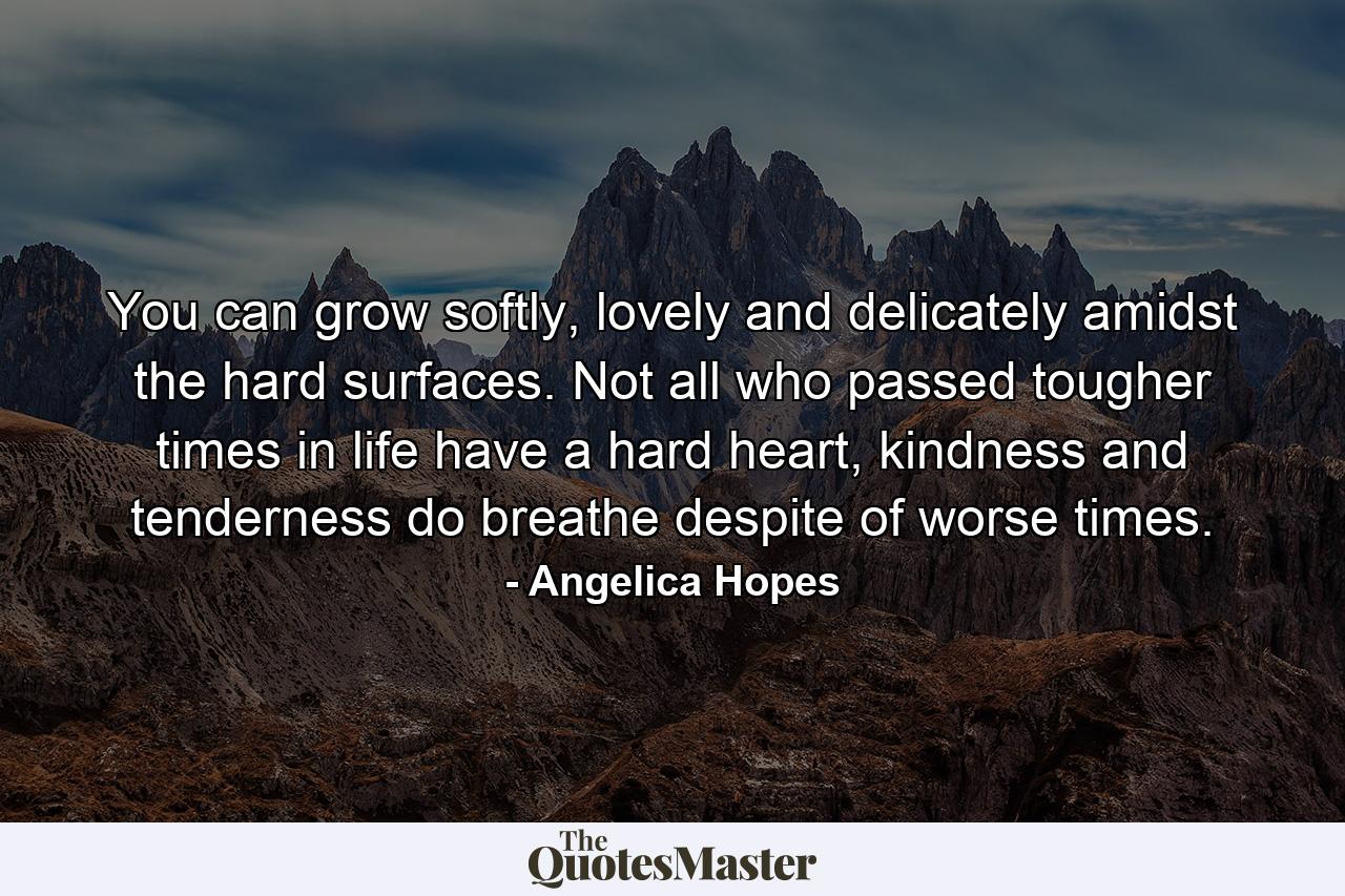 You can grow softly, lovely and delicately amidst the hard surfaces. Not all who passed tougher times in life have a hard heart, kindness and tenderness do breathe despite of worse times. - Quote by Angelica Hopes