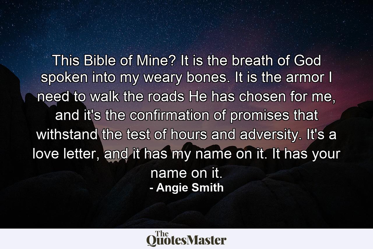 This Bible of Mine? It is the breath of God spoken into my weary bones. It is the armor I need to walk the roads He has chosen for me, and it's the confirmation of promises that withstand the test of hours and adversity. It's a love letter, and it has my name on it. It has your name on it. - Quote by Angie Smith