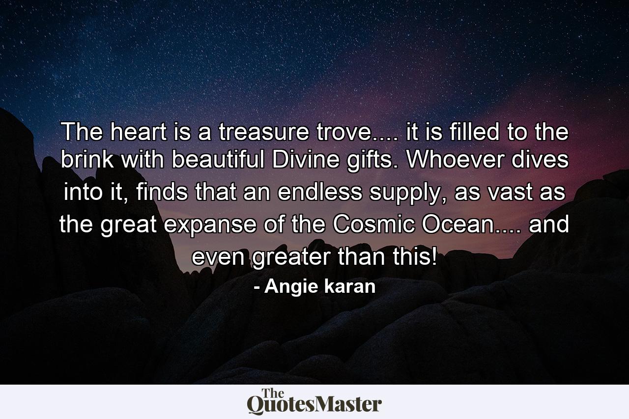 The heart is a treasure trove.... it is filled to the brink with beautiful Divine gifts. Whoever dives into it, finds that an endless supply, as vast as the great expanse of the Cosmic Ocean.... and even greater than this! - Quote by Angie karan