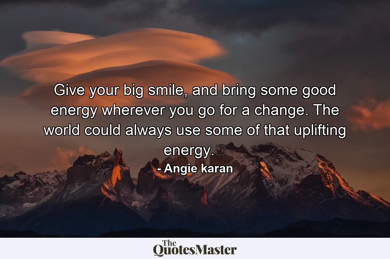 Give your big smile, and bring some good energy wherever you go for a change. The world could always use some of that uplifting energy.﻿ - Quote by Angie karan