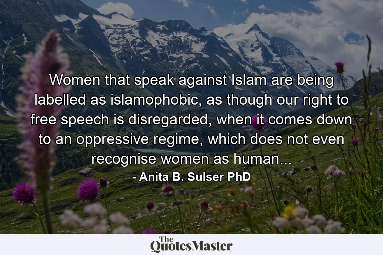 Women that speak against Islam are being labelled as islamophobic, as though our right to free speech is disregarded, when it comes down to an oppressive regime, which does not even recognise women as human... - Quote by Anita B. Sulser PhD