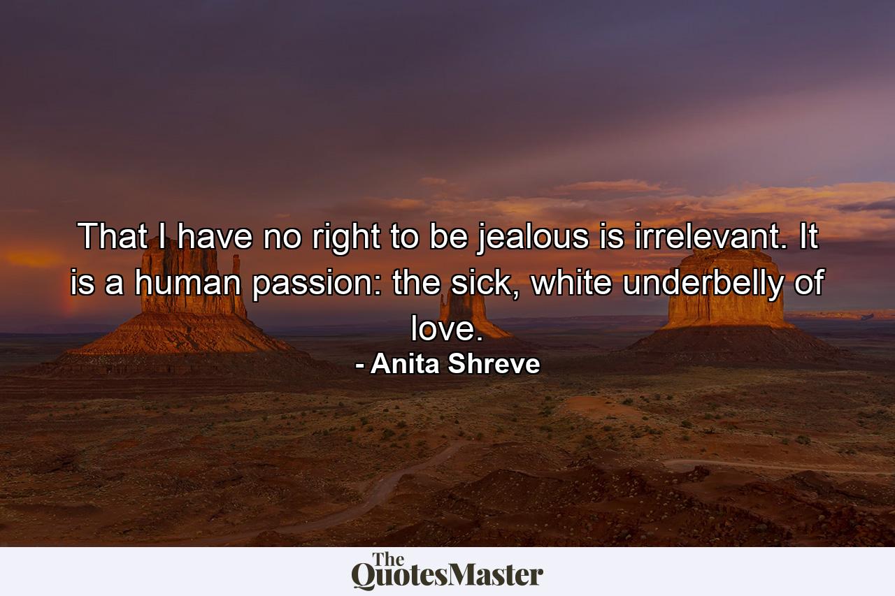 That I have no right to be jealous is irrelevant. It is a human passion: the sick, white underbelly of love. - Quote by Anita Shreve