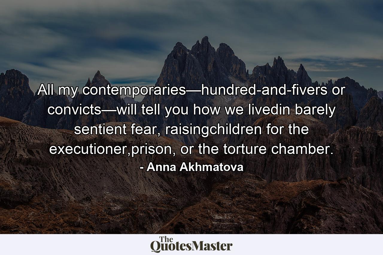 All my contemporaries—hundred-and-fivers or convicts—will tell you how we livedin barely sentient fear, raisingchildren for the executioner,prison, or the torture chamber. - Quote by Anna Akhmatova