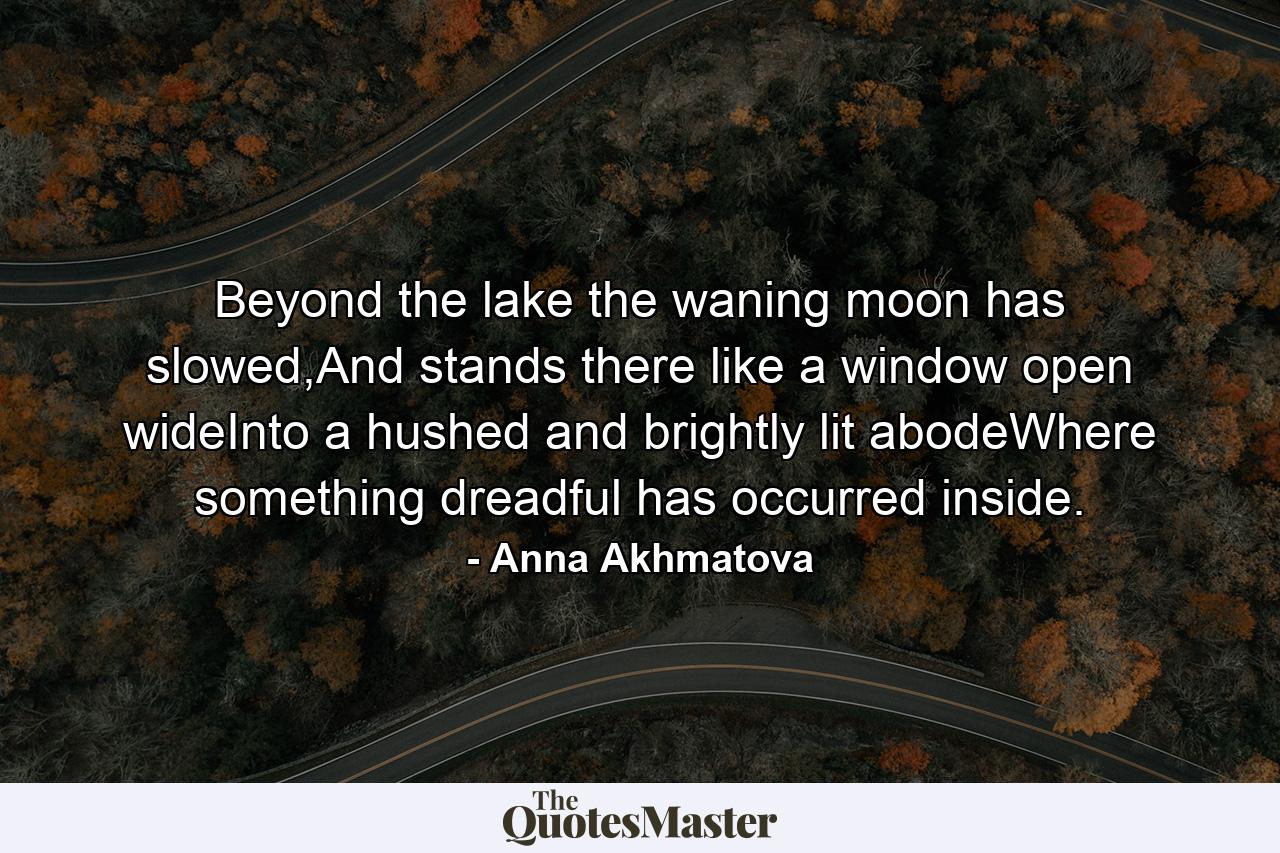 Beyond the lake the waning moon has slowed,And stands there like a window open wideInto a hushed and brightly lit abodeWhere something dreadful has occurred inside. - Quote by Anna Akhmatova