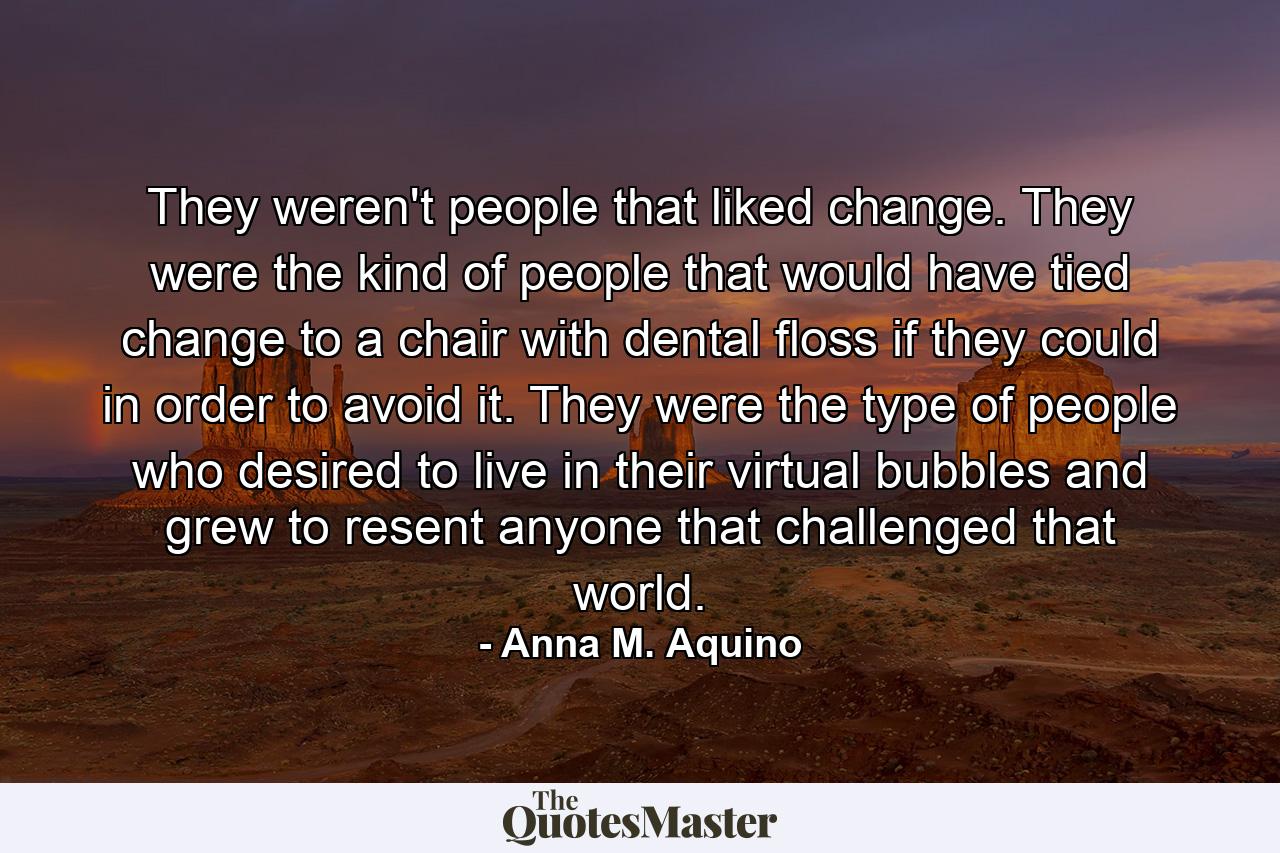 They weren't people that liked change. They were the kind of people that would have tied change to a chair with dental floss if they could in order to avoid it. They were the type of people who desired to live in their virtual bubbles and grew to resent anyone that challenged that world. - Quote by Anna M. Aquino