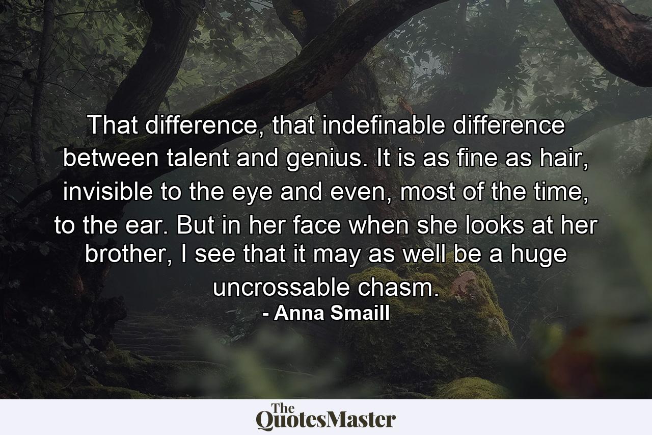 That difference, that indefinable difference between talent and genius. It is as fine as hair, invisible to the eye and even, most of the time, to the ear. But in her face when she looks at her brother, I see that it may as well be a huge uncrossable chasm. - Quote by Anna Smaill