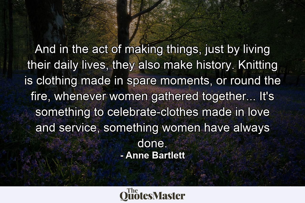 And in the act of making things, just by living their daily lives, they also make history. Knitting is clothing made in spare moments, or round the fire, whenever women gathered together... It's something to celebrate-clothes made in love and service, something women have always done. - Quote by Anne Bartlett