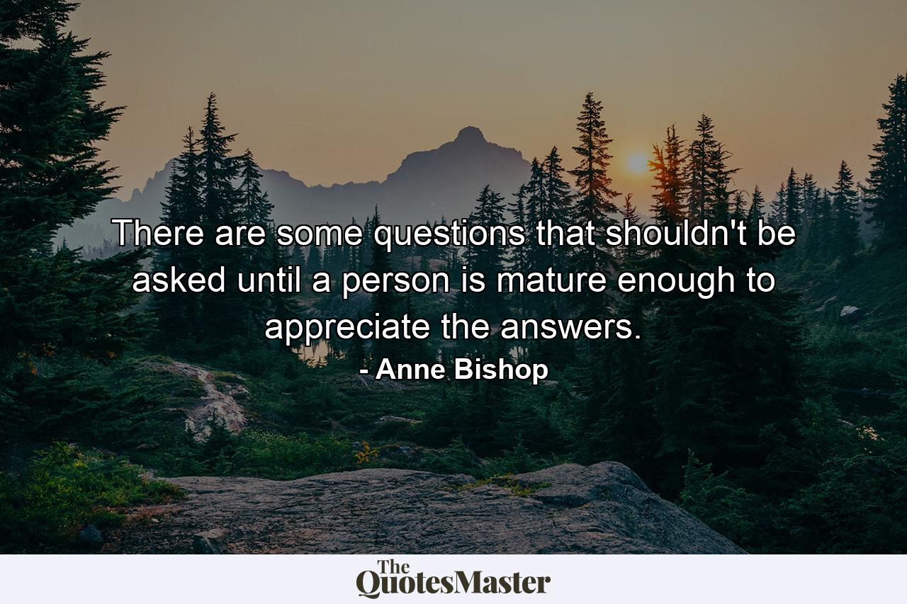 There are some questions that shouldn't be asked until a person is mature enough to appreciate the answers. - Quote by Anne Bishop