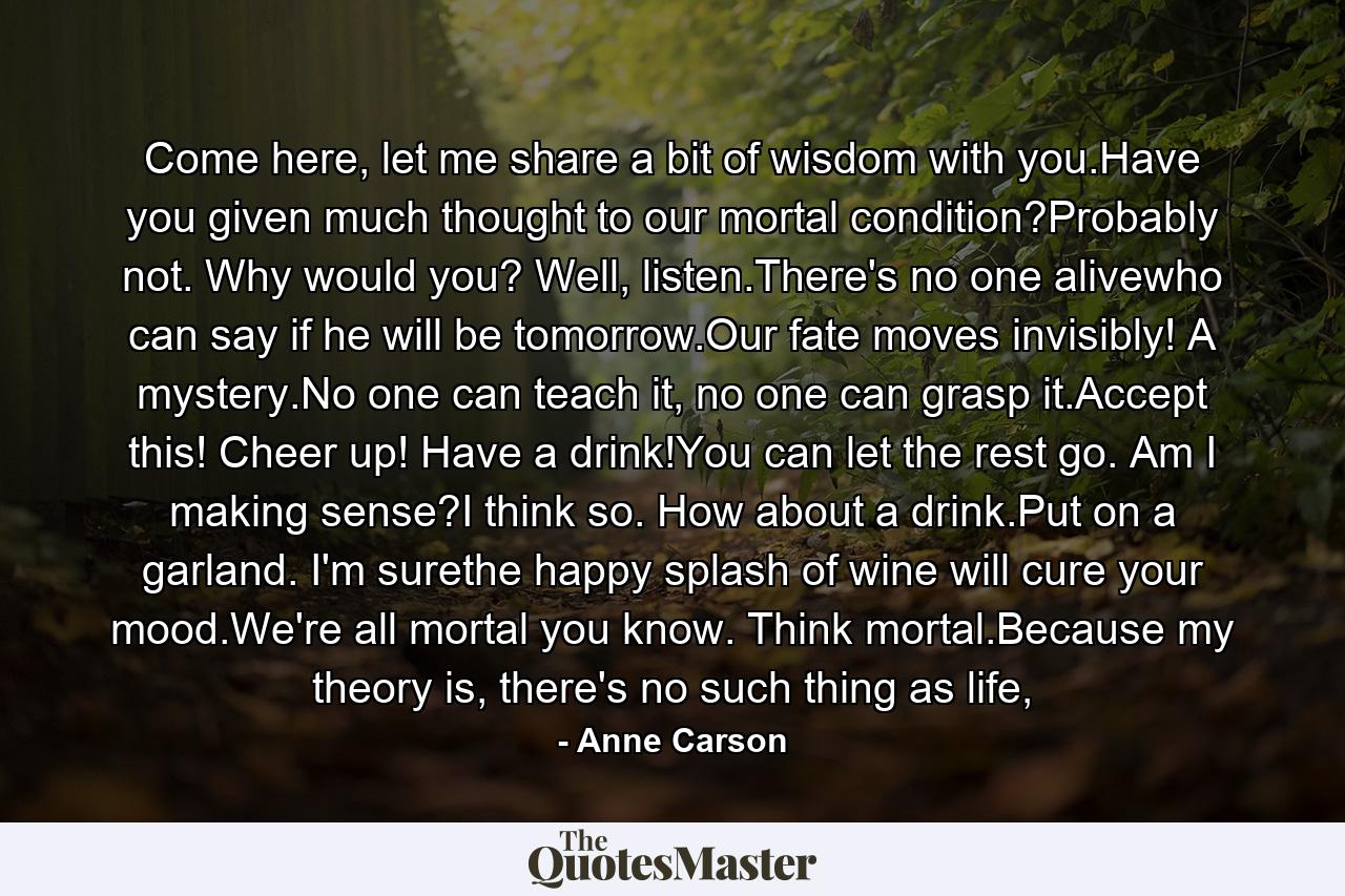 Come here, let me share a bit of wisdom with you.Have you given much thought to our mortal condition?Probably not. Why would you? Well, listen.There's no one alivewho can say if he will be tomorrow.Our fate moves invisibly! A mystery.No one can teach it, no one can grasp it.Accept this! Cheer up! Have a drink!You can let the rest go. Am I making sense?I think so. How about a drink.Put on a garland. I'm surethe happy splash of wine will cure your mood.We're all mortal you know. Think mortal.Because my theory is, there's no such thing as life, - Quote by Anne Carson