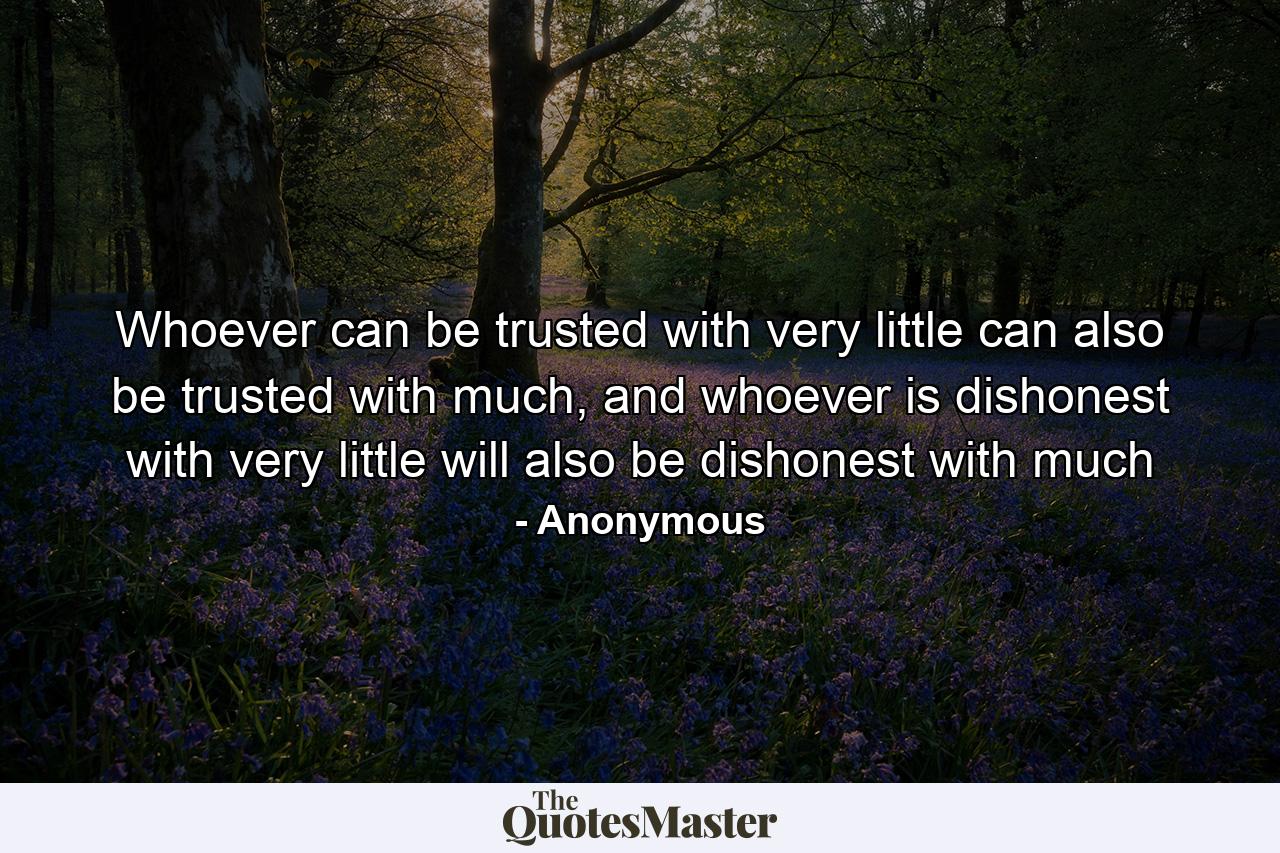 Whoever can be trusted with very little can also be trusted with much, and whoever is dishonest with very little will also be dishonest with much - Quote by Anonymous