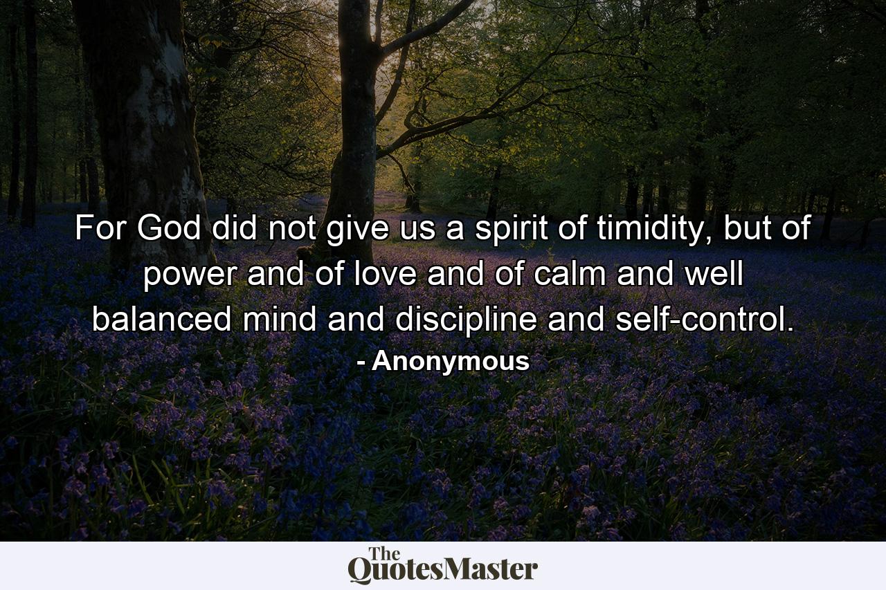 For God did not give us a spirit of timidity, but of power and of love and of calm and well balanced mind and discipline and self-control. - Quote by Anonymous