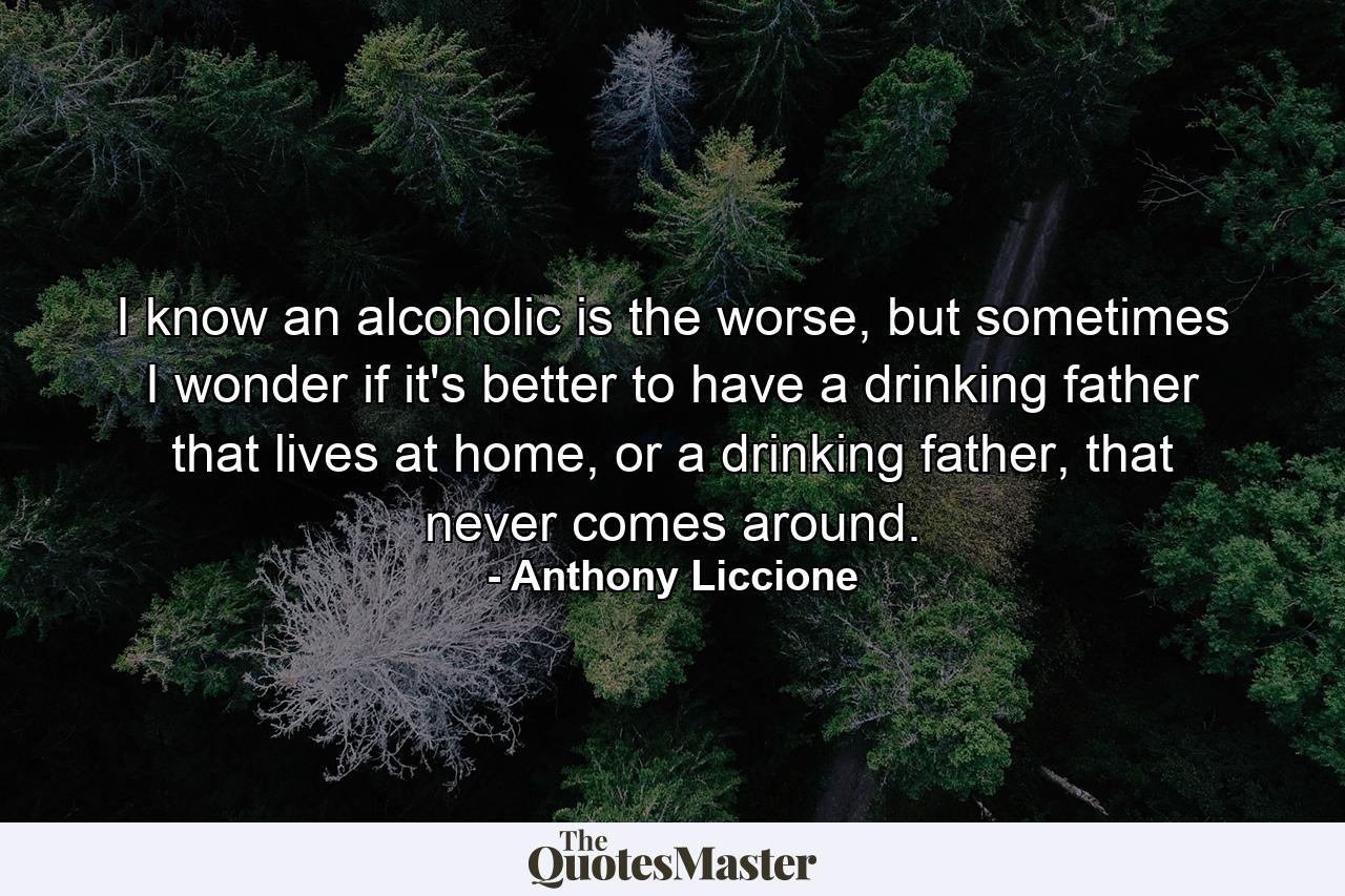 I know an alcoholic is the worse, but sometimes I wonder if it's better to have a drinking father that lives at home, or a drinking father, that never comes around. - Quote by Anthony Liccione